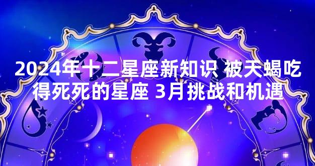 2024年十二星座新知识 被天蝎吃得死死的星座 3月挑战和机遇